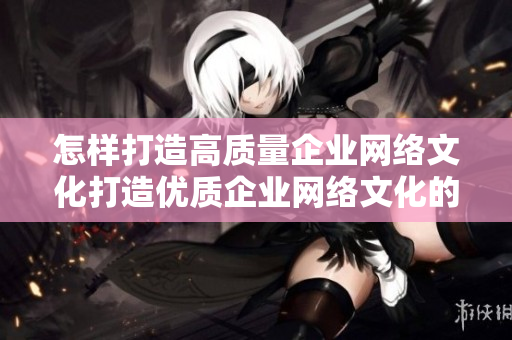 怎样打造高质量企业网络文化打造优质企业网络文化的全套方法