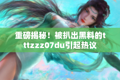 重磅揭秘！被扒出黑料的tttzzz07du引起热议