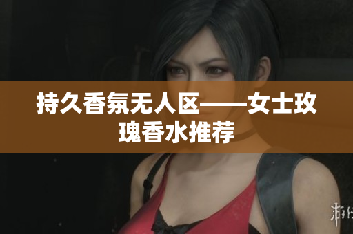 持久香氛无人区——女士玫瑰香水推荐