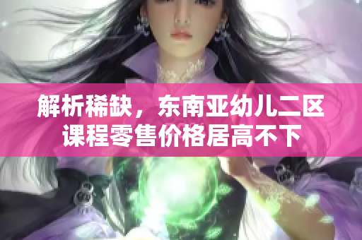 解析稀缺，东南亚幼儿二区课程零售价格居高不下