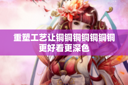 重塑工艺让铜铜铜铜铜铜铜更好看更深色