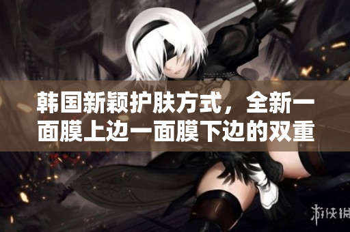 韩国新颖护肤方式，全新一面膜上边一面膜下边的双重享受