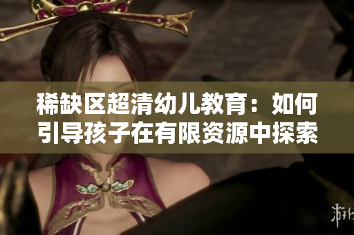 稀缺区超清幼儿教育：如何引导孩子在有限资源中探索成长？