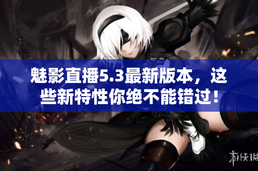 魅影直播5.3最新版本，这些新特性你绝不能错过！