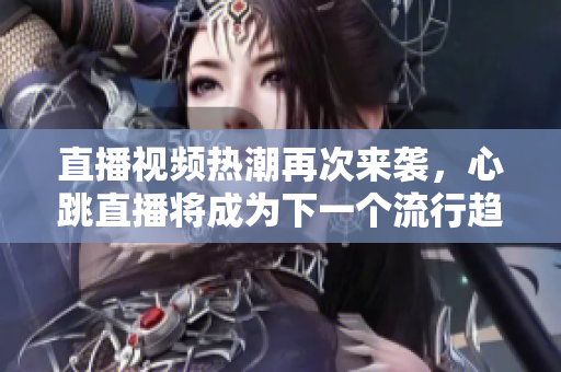 直播视频热潮再次来袭，心跳直播将成为下一个流行趋势！