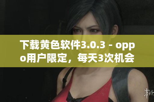 下载黄色软件3.0.3 - oppo用户限定，每天3次机会