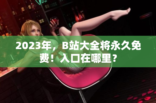 2023年，B站大全将永久免费！入口在哪里？