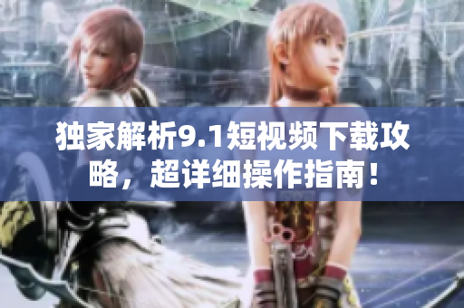 独家解析9.1短视频下载攻略，超详细操作指南！