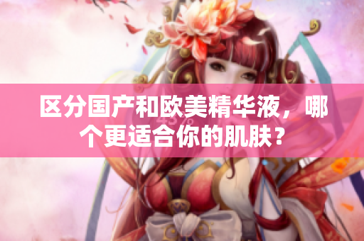 区分国产和欧美精华液，哪个更适合你的肌肤？