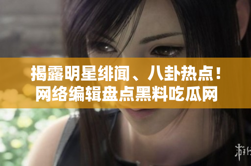 揭露明星绯闻、八卦热点！网络编辑盘点黑料吃瓜网