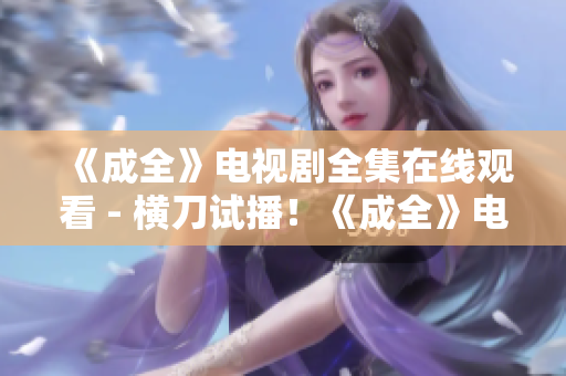 《成全》电视剧全集在线观看 - 横刀试播！《成全》电视剧免费在线观看 - 横刀试播！