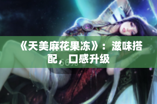 《天美麻花果冻》：滋味搭配，口感升级