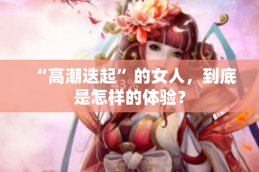 “高潮迭起”的女人，到底是怎样的体验？