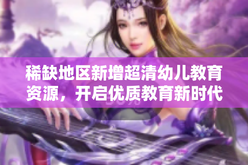 稀缺地区新增超清幼儿教育资源，开启优质教育新时代