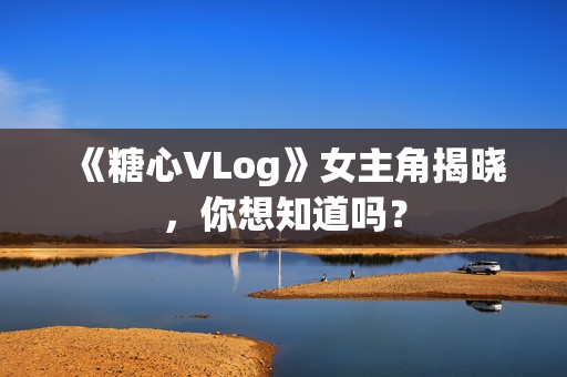 《糖心VLog》女主角揭晓，你想知道吗？