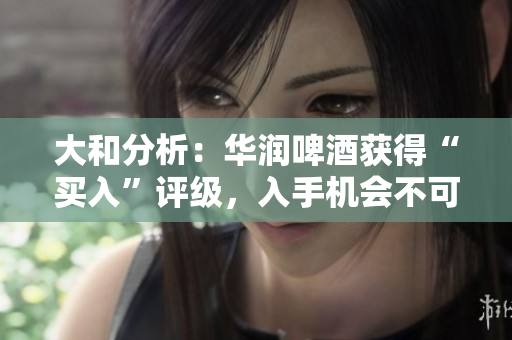 大和分析：华润啤酒获得“买入”评级，入手机会不可错过