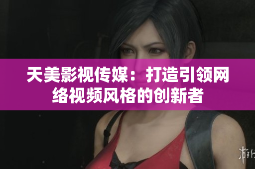 天美影视传媒：打造引领网络视频风格的创新者