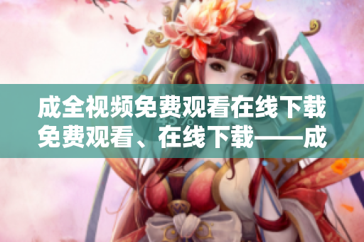 成全视频免费观看在线下载免费观看、在线下载——成全视频福利来啦！