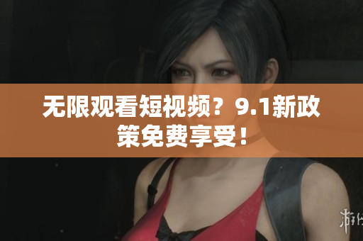 无限观看短视频？9.1新政策免费享受！