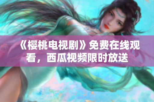 《樱桃电视剧》免费在线观看，西瓜视频限时放送