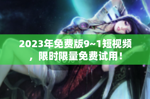 2023年免费版9~1短视频，限时限量免费试用！