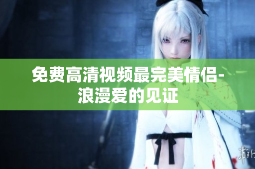 免费高清视频最完美情侣-浪漫爱的见证