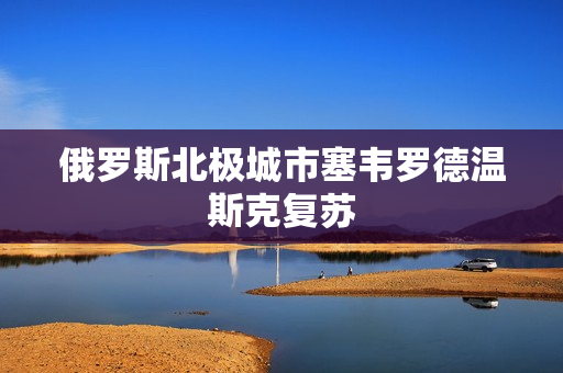 俄罗斯北极城市塞韦罗德温斯克复苏