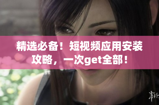 精选必备！短视频应用安装攻略，一次get全部！