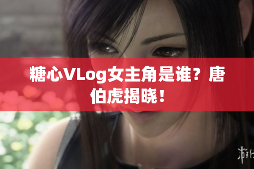糖心VLog女主角是谁？唐伯虎揭晓！