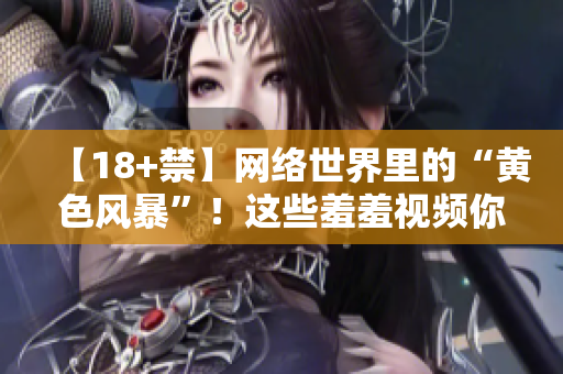 【18+禁】网络世界里的“黄色风暴”！这些羞羞视频你可得小心了！