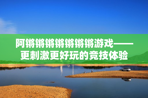 阿锵锵锵锵锵锵锵游戏——更刺激更好玩的竞技体验