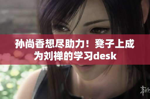 孙尚香想尽助力！凳子上成为刘禅的学习desk