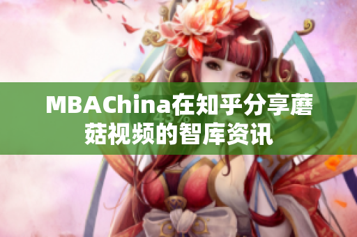 MBAChina在知乎分享蘑菇视频的智库资讯