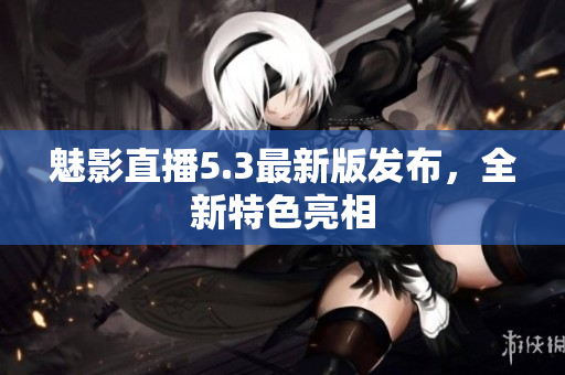 魅影直播5.3最新版发布，全新特色亮相