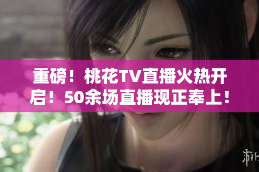 重磅！桃花TV直播火热开启！50余场直播现正奉上！