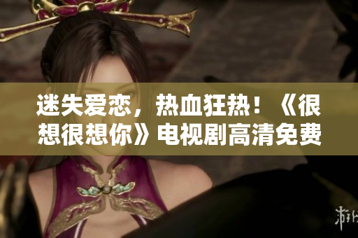 迷失爱恋，热血狂热！《很想很想你》电视剧高清免费在线观看