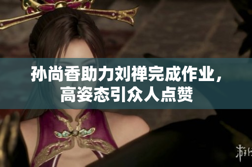 孙尚香助力刘禅完成作业，高姿态引众人点赞