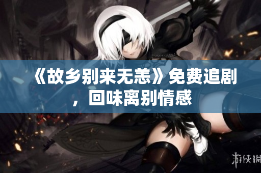 《故乡别来无恙》免费追剧，回味离别情感