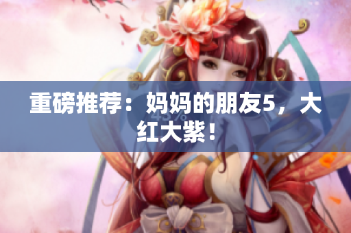 重磅推荐：妈妈的朋友5，大红大紫！