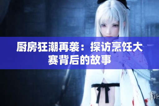 厨房狂潮再袭：探访烹饪大赛背后的故事