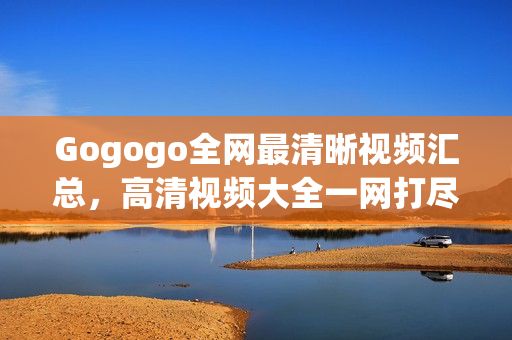 Gogogo全网最清晰视频汇总，高清视频大全一网打尽！