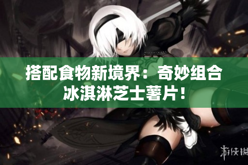 搭配食物新境界：奇妙组合冰淇淋芝士薯片！