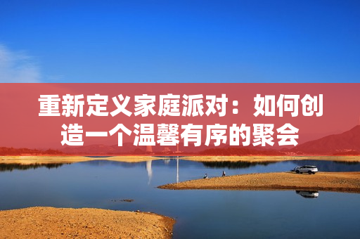 重新定义家庭派对：如何创造一个温馨有序的聚会