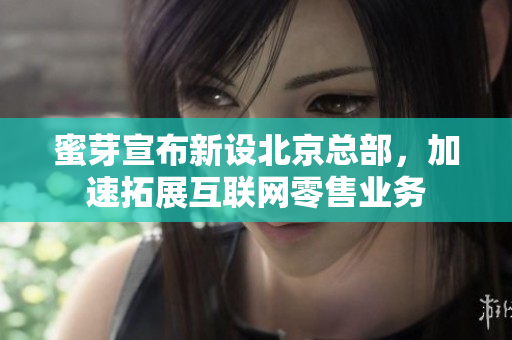 蜜芽宣布新设北京总部，加速拓展互联网零售业务