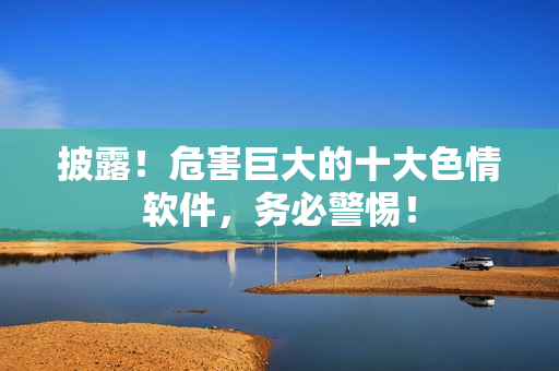 披露！危害巨大的十大色情软件，务必警惕！