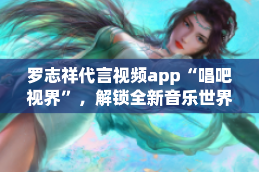 罗志祥代言视频app“唱吧视界”，解锁全新音乐世界！