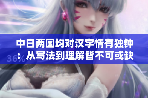 中日两国均对汉字情有独钟：从写法到理解皆不可或缺