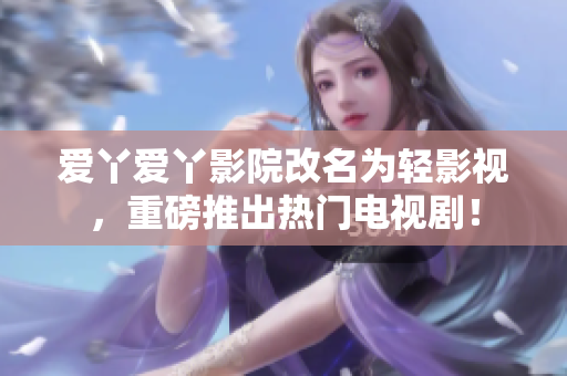 爱丫爱丫影院改名为轻影视，重磅推出热门电视剧！