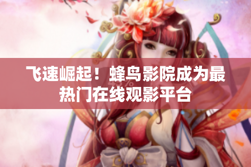飞速崛起！蜂鸟影院成为最热门在线观影平台