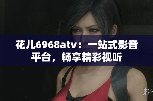 花儿6968atv：一站式影音平台，畅享精彩视听